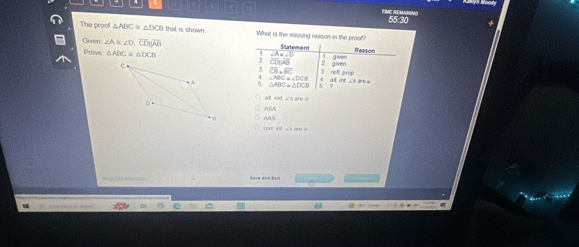eyh Moody
TIME REMAINING
55:30
The proof △ ABC≌ △ DCB that is shown What is the missing reason in the proof?
Statement Reason
Given: ∠ A≌ ∠ D; overline CDbeginvmatrix endvmatrix overline AB 1. given
1. ∠ A≌ ∠ D
Prove △ ABC≌ △ DCB 2 overline CD||overline AB 2 given
3 overline CB≌ overline BC 3. refl. prop
4 ∠ ABC≌ ∠ DCB 4 alt. int. ∠ S are 
5 △ ABC≌ △ DCB
5 ?
alt ext ∠ sare≌
ASA
AAS
corr int ∠ sare≌
Save and Exit
Tyou here to ie wh