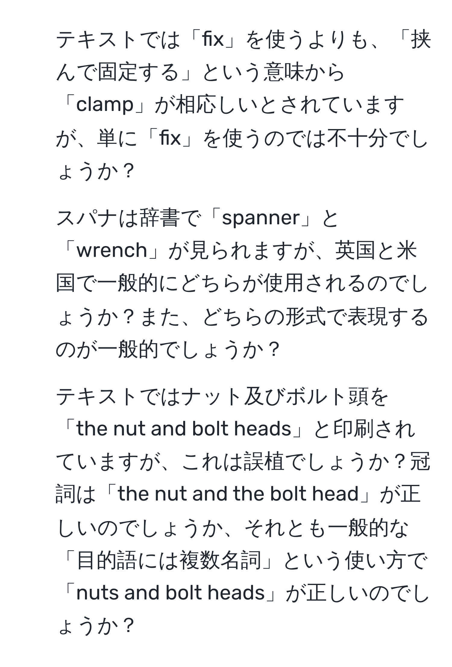 テキストでは「fix」を使うよりも、「挟んで固定する」という意味から「clamp」が相応しいとされていますが、単に「fix」を使うのでは不十分でしょうか？ 

2) スパナは辞書で「spanner」と「wrench」が見られますが、英国と米国で一般的にどちらが使用されるのでしょうか？また、どちらの形式で表現するのが一般的でしょうか？

3) テキストではナット及びボルト頭を「the nut and bolt heads」と印刷されていますが、これは誤植でしょうか？冠詞は「the nut and the bolt head」が正しいのでしょうか、それとも一般的な「目的語には複数名詞」という使い方で「nuts and bolt heads」が正しいのでしょうか？