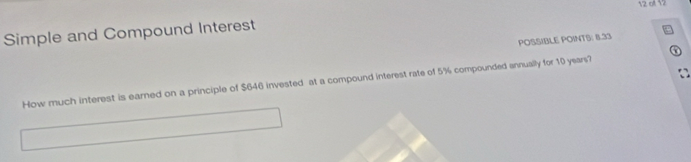 of 12 
Simple and Compound Interest 
POSSIBLE POINTS; 8.33
a 
How much interest is earned on a principle of $646 invested at a compound interest rate of 5% compounded annually for 10 years?