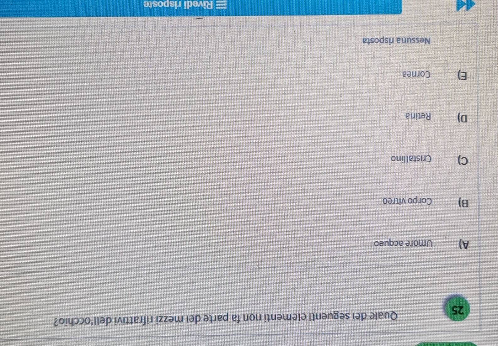 Quale dei seguenti elementi non fa parte dei mezzi rifrattivi dell'occhio?
A) Umore acqueo
B) Corpo vitreo
C) Cristallino
D) Retina
E) Cornea
Nessuna risposta
Rivedi risposte