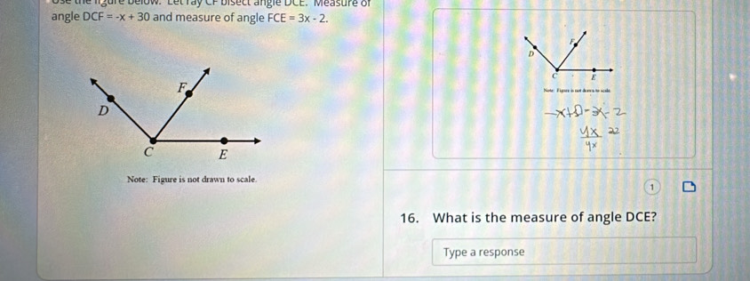 ose the ligure below. Let ray CF bisect angle DCE. Measure of 
angle DCF=-x+30 and measure of angle FCE=3x-2.
F
D
C E
Note: Fypsrs in not danca to scade 
Note: Figure is not drawn to scale 
16. What is the measure of angle DCE? 
Type a response