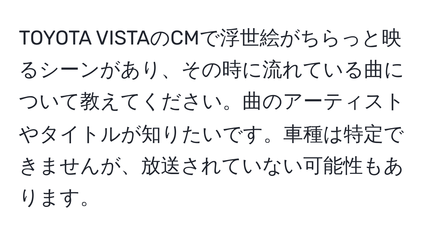 TOYOTA VISTAのCMで浮世絵がちらっと映るシーンがあり、その時に流れている曲について教えてください。曲のアーティストやタイトルが知りたいです。車種は特定できませんが、放送されていない可能性もあります。