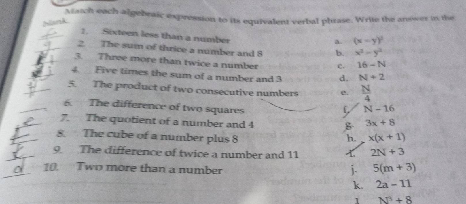 Match each algebraic expression to its equivalent verbal phrase. Write the answer in the
hank.
1. Sixteen less than a number
a. (x-y)^2
2. The sum of thrice a number and 8
b. x^2-y^2
3. Three more than twice a number
c. 16-N
4. Five times the sum of a number and 3
d. N+2
5. The product of two consecutive numbers
e.  N/4 
6. The difference of two squares
f, N-16
7. The quotient of a number and 4 3x+8
8. The cube of a number plus 8 h. x(x+1)
9. The difference of twice a number and 11 1. 2N+3
10. Two more than a number j. 5(m+3)
k. 2a-11
1 N^3+8