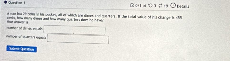 □ 0/1 pt つ 32 19 ⓘDetails
A man has 29 coins in his pocket, all of which are dimes and quarters. If the total value of his change is 455
cents, how many dimes and how many quarters does he have?
Ybur answer is
number of dimes equals □
number of quarters equals □
Submit Question