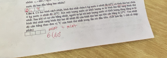 nhôm c_1=880J/kg*
nước đá ban đầu bằng bao nhiêu?
_ 60°C và bình thứ hai chứa
20°C. Rót một lượng nước có khối lượng m từ bình thứ hai sang bình thứ
4 kg nước ở nhiệt độ Cầu 6. Có hai bình cách nhiệt, bình thứ nhất chứa 6 kg nước ở nhiệt độ 
nhất. Sau khi có sự cản bằng nhiệt, người ta lại rột một lượng nước có khổi lượng đùng băng m từ Tìm nhiệt
vi°C của bình thứ nhất trong lần rót đầu tiên. (Kết quả lày 1 chữ số thập 
độ cân bằng theo đơn bình thứ nhất sang bình thứ hai đề nhiệt độ của bình thứ hai sau khi cần bằng là
25°C
phân)