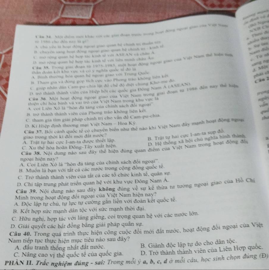 Mu điểu mai khác vậi các gia đoạn trưộc tong hoại động ngoại giáo của Việi tợ Nião Sgen
a Theo de sXB Ch
t ò  Ting chuo chǒu mạy bà gi 
A. chu yie li hoat d0ng tgoat giae quan b2 chish ti thudn tis
thêm thao
B. chuyện sang hoạt động ngoại giao quan bộ chính ti - kinh tế
s. Sự ten
C mở tộng quan hệ hợp tác kinh tử với ASEAN và châu A
Nan điệ
D. mô rộng quan hệ hợp tác kinh tế với liên minh châu Ân
Tứ nh
ng ng
Cầâu 3S. Trong giải đoạn từ 1975-1985, một hoạt động ngoại giao của Việt Nam thể hiện tnh
thân đoán kết khu vục và có ý nghĩa quốc tế đó là
J. Một
A. Binh thường hóa quan hệ ngoại giao với Trung Quốc
B. Tham gia và đóng gọp tích cục vào Phong trao không biên kết
phái ch
C giip nhân dân Cam-pu-chia lật đồ chế độ điệt chung Kho-me đo
c ha 2
D. tr0 thành thành viên của Hiệp hội các quốc gia Đông Nam A (ASEAN)
Cầu 36. Một hoạt động ngoại giao của Việt Nam trong giai đoạn từ 1986 đến nay thể hiệm
thiện chí hóa bình và vai trò của Việt Nam trong khu vực là
ngày
A. coi Liên Xô là “hôn đã tảng của chính sách đổi ngoại”
B. trở thành thành viên của Phong trảo không liên kết.
god
C. tham gia tim giải pháp chính trị cho vấn để Cam-pu-chia
D. Kí Hiệp định thương mại Việt Nam - Hoa Kỳ
Cân 37. Bối cảnh quốc tế có chuyển biển như thể nào khi Việt Nam đây mạnh hoạt động ngưại shu
B. Trật tự hai cực I-an-ta sụp đổ.
giao trong thời ki đổi mới đặt nước?
D. Hệ thống xã hội chủ nghĩa hình thành 3
A. Trật tự hai cực I-an-ta được thiết lập.
C. Xu thể hòa hoãn Đông-Tây xuất hiện.
Cầu 38. Nội dung nào sau đây thể hiện đủng quan điểm của Việt Nam trong hoạt động đổi
ngoại hiện nay?
A. Coi Liên Xô là “hòn đá táng của chính sách đổi ngoại”.
B. Muồn là bạn với tất cả các nước trong cộng đồng quốc tế.
C. Trở thành thành viên của tất cả các tổ chức kinh tế, quân sự.
D. Chi tập trung phát triển quan hệ với khu vực Đông Nam A.
Câu 39. Nội dung nào sau đây không đúng về sự kể thừa tư tưởng ngoại giao của Hồ Chí
Minh trong hoạt động đổi ngoại của Việt Nam hiện nay?
A. Độc lập tự chú, tự lực tự cường gắn liền với đoàn kết quốc tế.
B. Kết hợp sức mạnh dân tộc với sức mạnh thời đại.
C. Hữu nghị, hợp tác với láng giềng, coi trọng quan hệ với các nước lớn.
D. Giải quyết các bất đồng bằng giải pháp quân sự.
Câu 40. Trong quá trình thực hiện công cuộc đổi mới đất nước, hoạt động đổi ngoại của Việt
Nam tiếp tục thực hiện mục tiêu nào sau đây?
A. đầu tranh thống nhất đất nước.
B. Giành độc lập tự do cho dân tộc.
C. Nâng cao vị thể quốc tế của quốc gia. D. Trở thành thành viên của Liên Hợp quốc.
PHẢN II. Trắc nghiệm đúng - sai: Trong mỗi ý a, b, c, đ ở mỗi câu, học sinh chọn đúng (Đ)