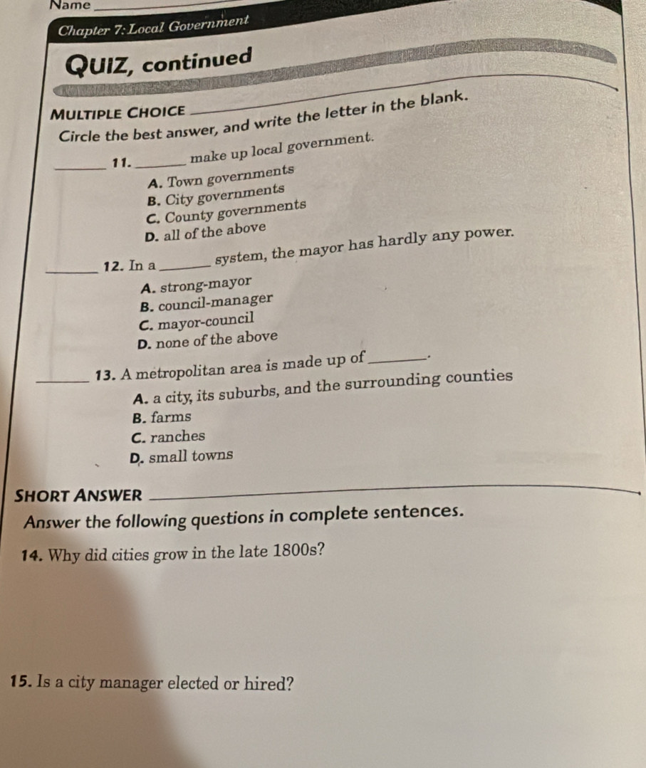 Name_
Chapter 7:1 Local Government
QUIZ, continued
Multiple Choice
_
Circle the best answer, and write the letter in the blank.
_11. _make up local government.
A. Town governments
B. City governments
C. County governments
D. all of the above
_12. In a _system, the mayor has hardly any power.
A. strong-mayor
B. council-manager
C. mayor-council
D. none of the above
_13. A metropolitan area is made up of_ .
A. a city its suburbs, and the surrounding counties
B. farms
C. ranches
D. small towns
Short Answer
_
Answer the following questions in complete sentences.
14. Why did cities grow in the late 1800s?
15. Is a city manager elected or hired?