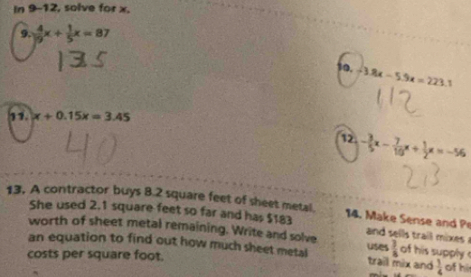 In 9-12, solve for x. 
9.  4/19 x+ 1/5 x=87
10, -3.8x-5.9x=223.1
11. x+0.15x=3.45
12 - 3/5 x- 7/10 x+ 1/2 x=-56
13. A contractor buys 8.2 square feet of sheet metal. 14. Make Sense and P 
She used 2.1 square feet so far and has $183 a d l ai x
worth of sheet metal remaining. Write and solve  3/8  of his supply 
an equation to find out how much sheet metal uses trail mix and  1/4  of hi 
costs per square foot.