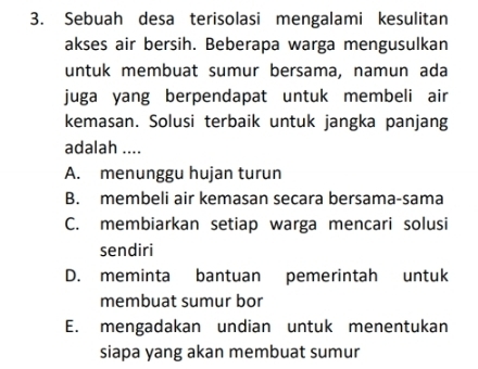 Sebuah desa terisolasi mengalami kesulitan
akses air bersih. Beberapa warga mengusulkan
untuk membuat sumur bersama, namun ada
juga yang berpendapat untuk membeli air
kemasan. Solusi terbaik untuk jangka panjang
adalah ....
A. menunggu hujan turun
B. membeli air kemasan secara bersama-sama
C. membiarkan setiap warga mencari solusi
sendiri
D. meminta bantuan pemerintah untuk
membuat sumur bor
E. mengadakan undian untuk menentukan
siapa yang akan membuat sumur