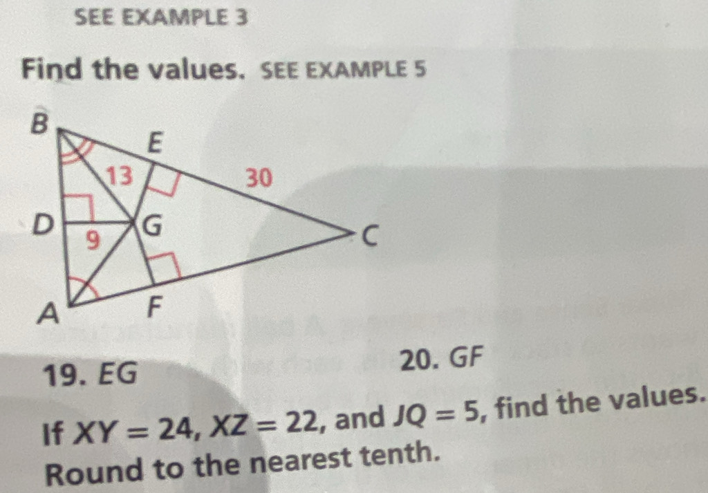 SEE EXAMPLE 3 
Find the values. SEE EXAMPLE 5 
19. EG 20. GF 
If XY=24, XZ=22 , and JQ=5 , find the values. 
Round to the nearest tenth.