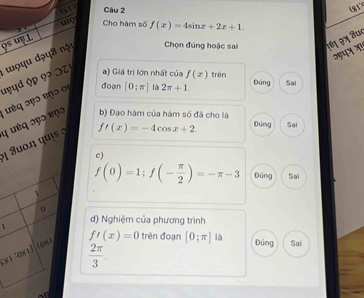 sT Câu 2 (81
w9 Cho hàm số f(x)=4sin x+2x+1. 
os uɐ L
uyyd ộp 92 O T 'o yu dəys nột
Chọn đúng hoặc sai
१ἐ। २x âu
ɔहपत भ!
a) Giá trị lớn nhất của f(x) trên
đoan Đúng Sai
b) Đạo hàm của hàm số đã cho là
ị Juo.η qui η uéq ɔ९ɔ ɐnɔ uq seɔ enɔ o [0;π ] là 2π +1.
f'(x)=-4cos x+2. Đúng Sai
c)
f(0)=1; f(- π /2 )=-π -3 Đúng Sai
o
1
d) Nghiệm của phương trình
581:08 (0s1
f'(x)=0 trên đoạn [0;π ] là Đúng Sai
 2π /3 .