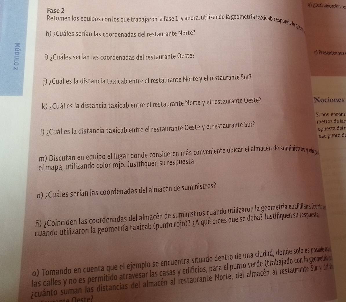 ¿Cuál ubicación res 
Fase 2 
Retomen los equipos con los que trabajaron la fase 1, y ahora, utilizando la geometría taxicab responde lo ques 
h) ¿Cuáles serían las coordenadas del restaurante Norte? 
i) ¿Cuáles serían las coordenadas del restaurante Oeste? 
r) Presenten sus 
j) ¿Cuál es la distancia taxicab entre el restaurante Norte y el restaurante Sur? 
k) ¿Cuál es la distancia taxicab entre el restaurante Norte y el restaurante Oeste? 
Nociones 
Si nos encont 
l) ¿Cuál es la distancia taxicab entre el restaurante Oeste y el restaurante Sur? 
metros de lar 
opuesta del r 
ese punto de 
m) Discutan en equipo el lugar donde consideren más conveniente ubicar el almacén de suministros y ubíque 
el mapa, utilizando color rojo. Justifiquen su respuesta. 
n) ¿Cuáles serían las coordenadas del almacén de suministros? 
ñ) ¿Coinciden las coordenadas del almacén de suministros cuando utilizaron la geometría euclidiana (punto 
cuando utilizaron la geometría taxicab (punto rojo)? ¿A qué crees que se deba? Justifiquen su respuesta. 
o) Tomando en cuenta que el ejemplo se encuentra situado dentro de una ciudad, donde solo es posible tram 
las calles y no es permitido atravesar las casas y edifícios, para el punto verde (trabajado con la geometría en 
zcuanto suman las distancias del almacén al restaurante Norte, del almacén al restaurante Sur y del ao