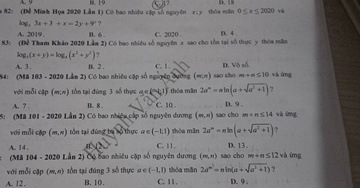 A. 9 B. 19 17 D. 18
u 82: (Đề Minh Họa 2020 Lần 1) Có bao nhiêu cặp số nguyên x; y thỏa mãn 0≤ x≤ 2020 và
log _33x+3+x=2y+9^y ?
A. 2019. B. 6. C. 2020. D. 4.
83: (Đề Tham Khảo 2020 Lần 2) Có bao nhiêu số nguyên x sao cho tồn tại số thực y thỏa mãn
log _3(x+y)=log _4(x^2+y^2) ?
A. 3. B. 2. C. 1. D. Vô số.
84: (Mã 103 - 2020 Lần 2) Có bao nhiêu cặp số nguyên dương (m;n) sao cho m+n≤ 10 và ứng
với mỗi cặp a (m;n) tồn tại đúng 3 số thực a∈ (-1:1) thỏa mãn 2a^m=nln (a+sqrt(a^2+1)) ?
A. 7 . B. 8. C. 10. D. 9.
5: (Mã 101 - 2020 Lần 2) Có bao nhiệu cắp số nguyên dương (m,n) sao cho m+n≤ 14 và ứng
với mỗi cặp (m,n) tồn tại đúng ba số thực a∈ (-1;1) thỏa mãn 2a^m=nln (a+sqrt(a^2+1)) ?
A. 14. B. 12 C. 11. D. 13.
(Mã 104 - 2020 Lần 2) Có bao nhiêu cặp số nguyên dương (m,n) sao cho m+n≤ 12 và ứng
với mỗi cặp (m,n) tồn tại đúng 3 số thực a∈ (-1,1) thỏa mãn 2a^m=nln (a+sqrt(a^2+1)) ?
A. 12. B. 10. C. 11. D. 9.