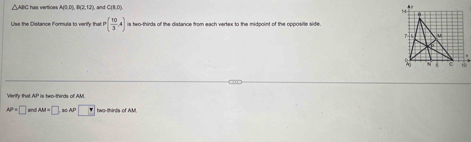 △ ABC has vertices A(0,0), B(2,12) ,and C(8,0). 
Use the Distance Formula to verify that P( 10/3 ,4) is two-thirds of the distance from each vertex to the midpoint of the opposite side. 
Verify that AP is two-thirds of AM.
AP=□ and AM=□. so AP□ two-thirds ofAM