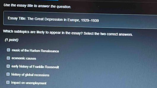 Use the essay title to answer the question.
Essay Title: The Great Depression in Europe, 1929-1939
Which subtopics are likely to appear in the essay? Select the two correct answers.
(1 point)
music of the Harlem Renaissance
economic causes
early history of Franklin Roosevelt
history of global recessions
impact on unemployment