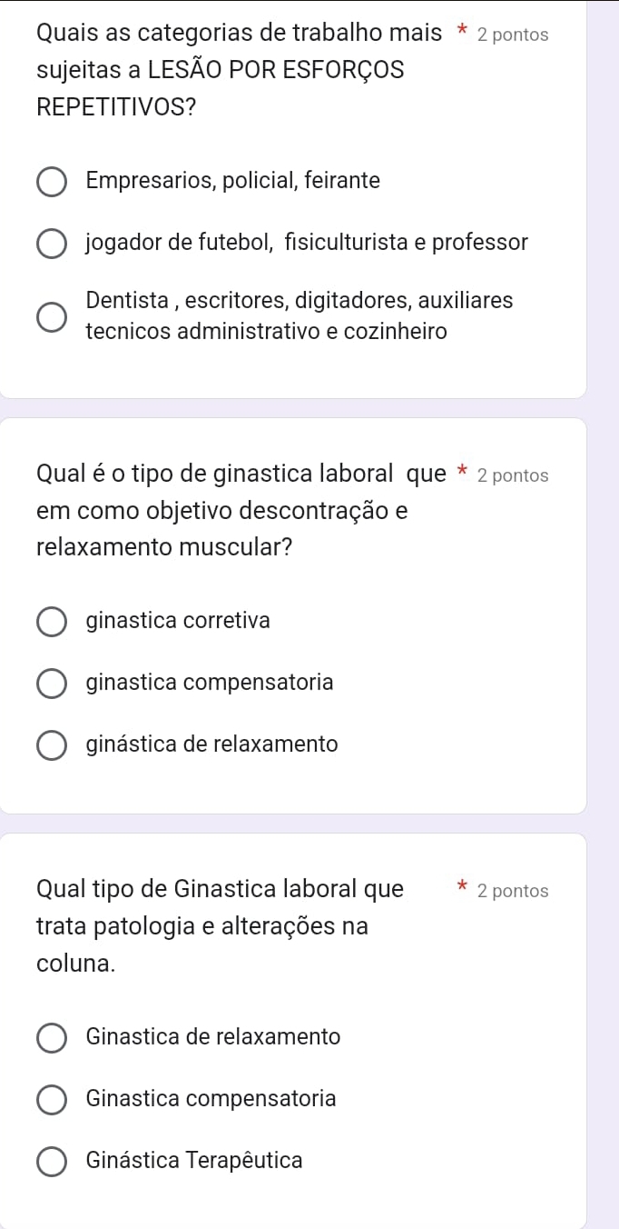 Quais as categorias de trabalho mais * 2 pontos
sujeitas a LESÃO POR ESFORÇOS
REPETITIVOS?
Empresarios, policial, feirante
jogador de futebol, fisiculturista e professor
Dentista , escritores, digitadores, auxiliares
tecnicos administrativo e cozinheiro
Qual é o tipo de ginastica laboral que * 2 pontos
em como objetivo descontração e
relaxamento muscular?
ginastica corretiva
ginastica compensatoria
ginástica de relaxamento
Qual tipo de Ginastica laboral que 2 pontos
trata patologia e alterações na
coluna.
Ginastica de relaxamento
Ginastica compensatoria
Ginástica Terapêutica