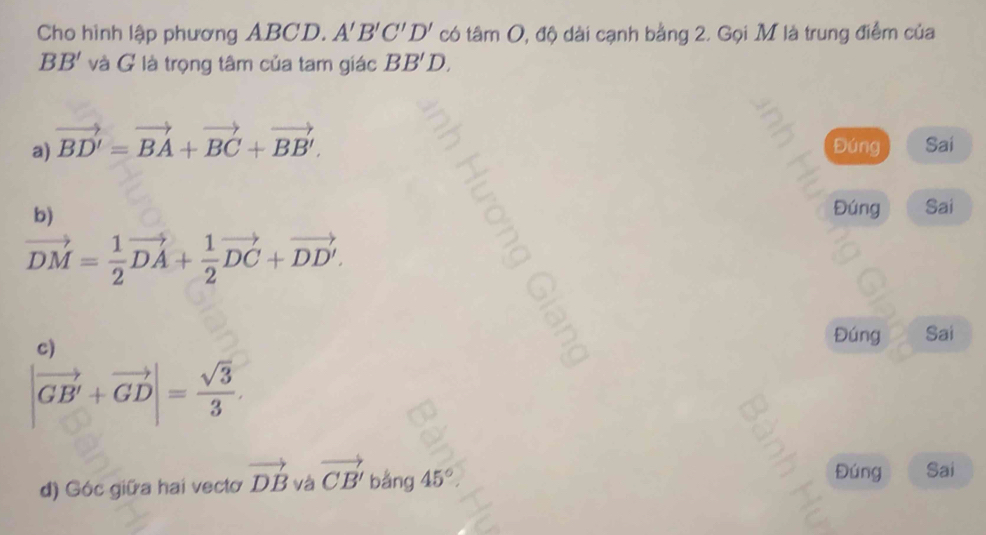 Cho hình lập phương ABCD. A'B'C'D' có tâm O, độ dài cạnh bằng 2. Gọi M là trung điểm của
BB' và G là trọng tâm của tam giác BB'D.
a) vector BD'=vector BA+vector BC+vector BB'. Đúng Sai
b)
Đúng Sai
vector DM= 1/2 vector DA+ 1/2 vector DC+vector DD'. 
c)
Đúng Sai
|vector GB'+vector GD|= sqrt(3)/3 . 
d) Góc giữa hai vecto vector DB và vector CB'bang45°
Đúng Sai