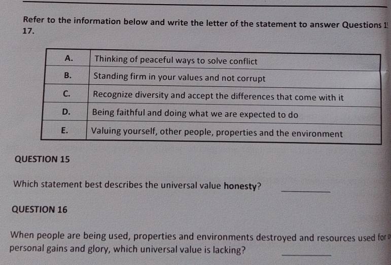 Refer to the information below and write the letter of the statement to answer Questions 1 
17. 
QUESTION 15 
Which statement best describes the universal value honesty?_ 
QUESTION 16 
When people are being used, properties and environments destroyed and resources used for 
personal gains and glory, which universal value is lacking?_