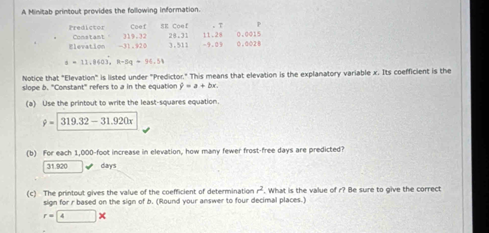 A Minitab printout provides the following information.
Predictor Coef SE Coef 、T P
Constant 319.32 28.31 11.28 0、 0015
Elevation -31.920 3,511 -9.09 0.0028
s=11.8603, R-Sq-96.58
Notice that "Elevation" is listed under "Predictor." This means that elevation is the explanatory variable x. Its coefficient is the
slope b. "Constant" refers to a in the equation hat y=a+bx. 
(a) Use the printout to write the least-squares equation.
hat y=|319.32-31.920x
(b) For each 1,000-foot increase in elevation, how many fewer frost-free days are predicted?
31.920 days
(c) The printout gives the value of the coefficient of determination r^2. What is the value of r? Be sure to give the correct
sign for r based on the sign of b. (Round your answer to four decimal places.)
r=4*