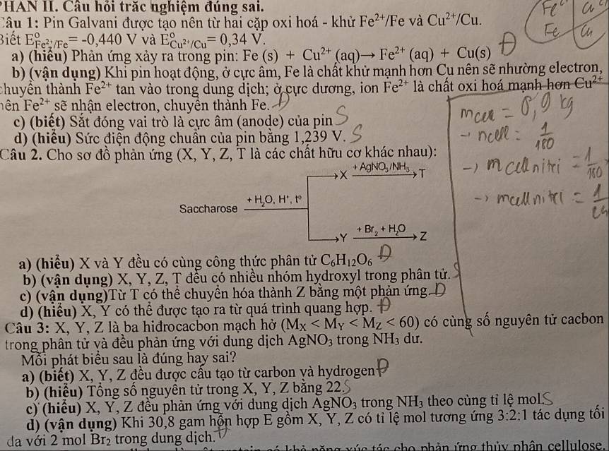 PHAN II. Câu hỏi trăc nghiệm đúng sai.
Câu 1: Pin Galvani được tạo nên từ hai cặp oxi hoá - khử Fe^(2+)/ /F e và Cu^(2+)/Cu.
Biết E_Fe^(2+)/Fe^circ =-0,440V và E_Cu^(2+)/Cu^circ =0,34V.
a) (hiêu) Phản ứng xảy ra trong pin: Fe(s)+Cu^(2+)(aq)to Fe^(2+)(aq)+Cu(s)
b) (vận dụng) Khi pin hoạt động, ở cực âm, Fe là chất khử mạnh hơn Cụ nên sẽ nhường electron,
thuyền thành Fe^(2+) tan vào trong dung dịch; ở cực dương, ion Fe^(2+) là chất oxi hoá mạnh hơn Cu^(2+)
ên Fe^(2+) sẽ nhận electron, chuyên thành Fe.
c) (biết) Sắt đóng vai trò là cực âm (anode) của pin
d) (hiểu) Sức điện động chuẩn của pin bằng 1,239 V.
Câu 2. Cho sơ đồ phản ứng (X, Y, Z, T là các chất hữu cơ khác nhau):
a) (hiểu) X và Y đều có cùng công thức phân tử C_6H_12O_6
b) (vận dụng) X, Y, Z, T đều có nhiều nhóm hydroxyl trong phân tử.
c) (vận dụng)Từ T có thể chuyền hóa thành Z bằng một phản ứng
d) (hiểu) X, Y có thể được tạo ra từ quá trình quang hợp. 
Câu 3: X, Y, Z là ba hiđrocacbon mạch hở (M_X <60) có cùng số nguyên tử cacbon
trong phân tử và đều phản ứng với dung dịch AgNO_3 trong NH_3 du.
Mỗi phát biểu sau là đúng hay sai?
a) (biết) X, Y, Z đều được cầu tạo từ carbon và hydrogen
b) (hiệu) Tồng số nguyên tử trong X, Y, Z băng 22.
c)  (hiều) X, Y, Z đều phản ứng với dung dịch Ag NO_3 trong NH_3 theo cùng tỉ lệ mol
d) (vận dụng) Khi 30,8 gam hỗn hợp E gồm X, Y, Z có tỉ lệ mol tương ứng 3:2:1 tác dụng tối
đa với 2 mol Br_2 trong dung dịch.
nà năng xúc tác cho phản ứng thủy phân cellulose.