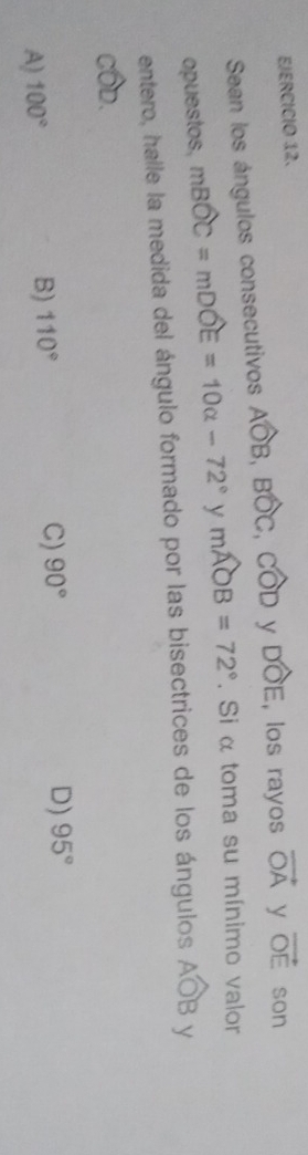 Sean los ángulos consecutivos Awidehat OB, Bwidehat OC, Cwidehat OD y Dwidehat OE , los rayos vector OA y vector OE son
opuestos, mBwidehat OC+mDwidehat OE=10alpha -72° y mwidehat AOB=72°. Si α toma su mínimo valor
entero, halle la medida del ángulo formado por las bisectrices de los ángulos Awidehat OB y
cwidehat OD.
A) 100°
B) 110°
C) 90° D) 95°