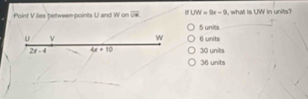 If UW=9x-9
Point V lies petween-points U and W on overline UM. , what is UW in units?
5 units
W
u ν 6 units
4x+10
2x-4 30 units
36 units