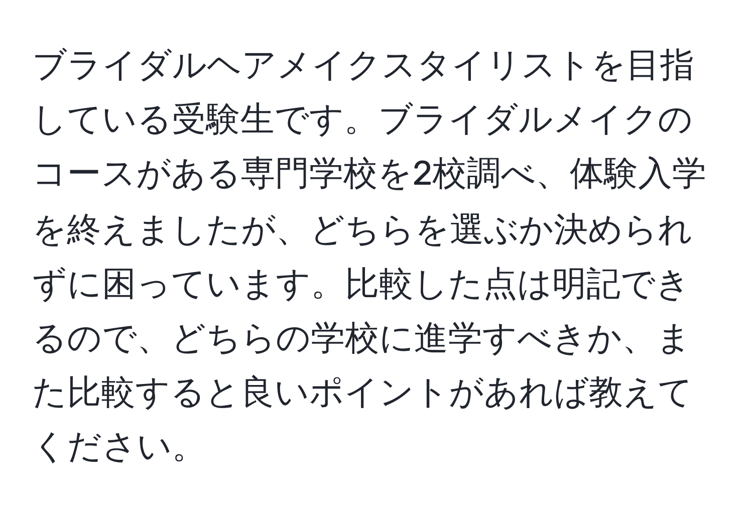 ブライダルヘアメイクスタイリストを目指している受験生です。ブライダルメイクのコースがある専門学校を2校調べ、体験入学を終えましたが、どちらを選ぶか決められずに困っています。比較した点は明記できるので、どちらの学校に進学すべきか、また比較すると良いポイントがあれば教えてください。