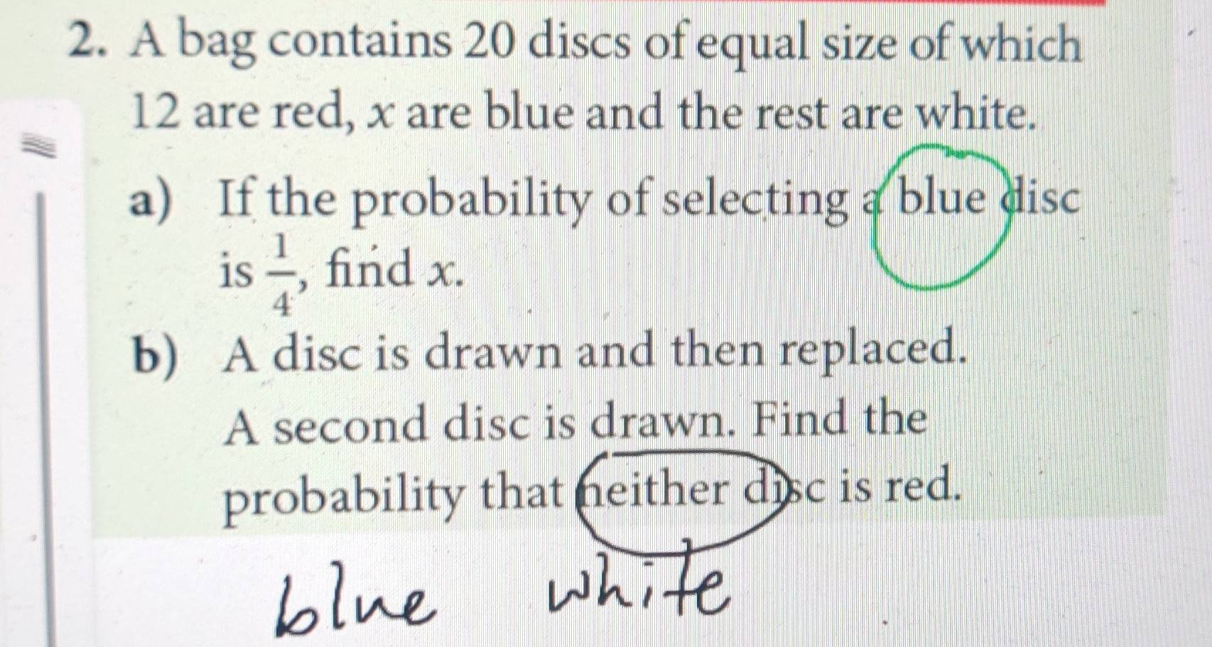 A bag contains 20 discs of equal size of which
12 are red, x are blue and the rest are white. 
a) If the probability of selecting a blue disc 
is  1/4  , find x. 
b) A disc is drawn and then replaced. 
A second disc is drawn. Find the 
probability that neither disc is red.