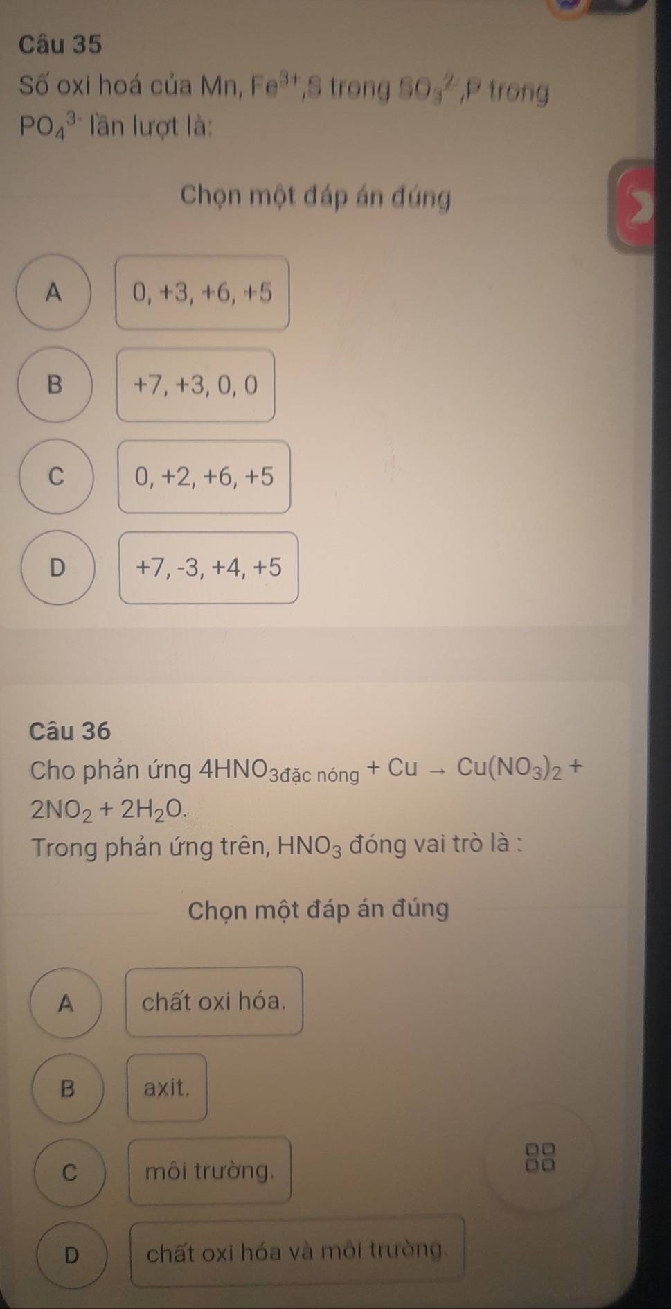 Số oxi hoá của 3 Fe^(3+) ,S trong SO_3^(2, P trong
PO_4^(3-) lần lượt là:
Chọn một đáp án đúng
A 0, +3, +6, +5
B +7, +3, 0, 0
C 0, +2, +6, +5
D +7, -3, +4, +5
Câu 36
Cho phản ứng 4HNO_3dicnong)+Cuto Cu(NO_3)_2+
2NO_2+2H_2O. 
Trong phản ứng trên, HNO_3 đóng vai trò là :
Chọn một đáp án đúng
A chất oxi hóa.
B axit.
C môi trường.
□□
D chất oxi hóa và môi trường.