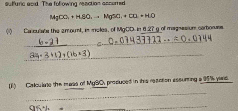 sulfuric acid. The following reaction occurred.
MgCO_3+H, SO_4to MgSO_4+CO_2+H, O
(i) Calculate the amount, in moles, of MgCO, in6.27g of magnesium carbonate. 
_ 
_ 
_ 
(1i) Calculate the mass of MgSO, produced in this reaction assuming a 95% yield. 
_ 
_ 
_ 96% =
_