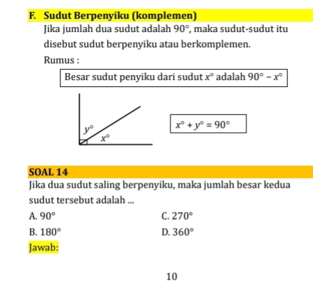 Sudut Berpenyiku (komplemen)
Jika jumlah dua sudut adalah 90° , maka sudut-sudut itu
disebut sudut berpenyiku atau berkomplemen.
Rumus :
Besar sudut penyiku dari sudut x° adalah 90°-x°
x°+y°=90°
SOAL 14
Jika dua sudut saling berpenyiku, maka jumlah besar kedua
sudut tersebut adalah ...
A. 90° C. 270°
B. 180° D. 360°
Jawab:
10