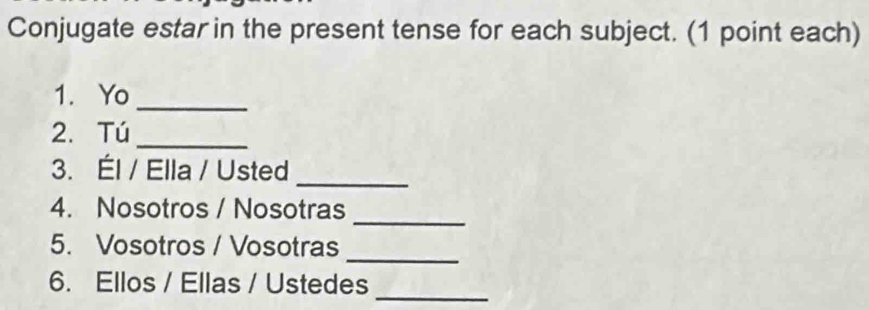 Conjugate estar in the present tense for each subject. (1 point each) 
1. Yo_ 
2. Tú_ 
3. Él / Ella / Usted 
_ 
_ 
4. Nosotros / Nosotras 
_ 
5. Vosotros / Vosotras 
6. Ellos / Ellas / Ustedes_