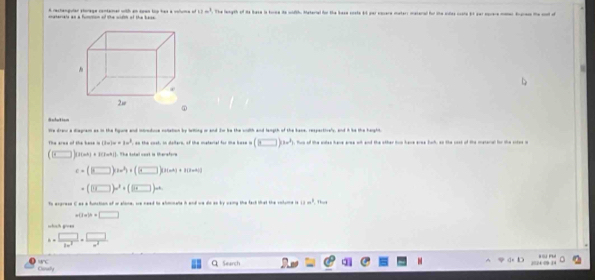 A ractangular storage contamar with an coes top has a voluia on 11m^3. The length of its base is torne its wdth. Material for the base coste 4d par esuere msterr materal for the shes coste iet sar morere moer Brgnen the coot o 
ateriale as a fummon of the wirh of the base 
He drei a diagram as in the figure and intreduce notlation by lelling or and Sw be the wruth and langth of the bane, respectivels, and i he the harpto 
The aree of the base i (3w)w=3w^3 an the cost, in dolters, of the meterial for the base =(□ )cm^2 tun of the soles have aree wh and the other tin have eree bach; ao the uast of the meteral for the sotes o
(□ )cm^2+1(1-m^2)|. The total cest is therefore
c=(□ )cos^2)+(□ )(1+1+10an+1)
=(□ )w^3+(□ )w
To ergresd C as a function of or alone; ue need to ahmmate h and we dio an by waing the fack ist the voluie is 18m^3 Thựt 
(1x]h=□ =□ 
which groe
a= □ /2m^2 = □ /n^2 . 
Coely Seanch 2024 09 14