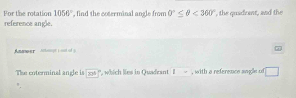 For the rotation 1056° , find the coterminal angle from 0°≤ θ <360° , the quadrant, and the 
reference angle. 
Answer Attempt 1 out of 3 
The coterminal angle is 336° , which lies in Quadrant I , with a reference angle of □