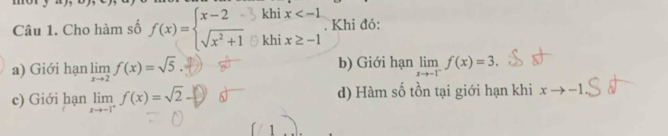 Cho hàm số f(x)=beginarrayl x-2 sqrt(x^2+1)endarray. khi x
□  . Khi đó:
khi x≥ -1
a) Giới hạn limlimits _xto 2f(x)=sqrt(5). b) Giới hạn limlimits _xto -1^-f(x)=3.
c) Giới hạn limlimits _xto -1^+f(x)=sqrt(2) d) Hàm số tồn tại giới hạn khi xto -1