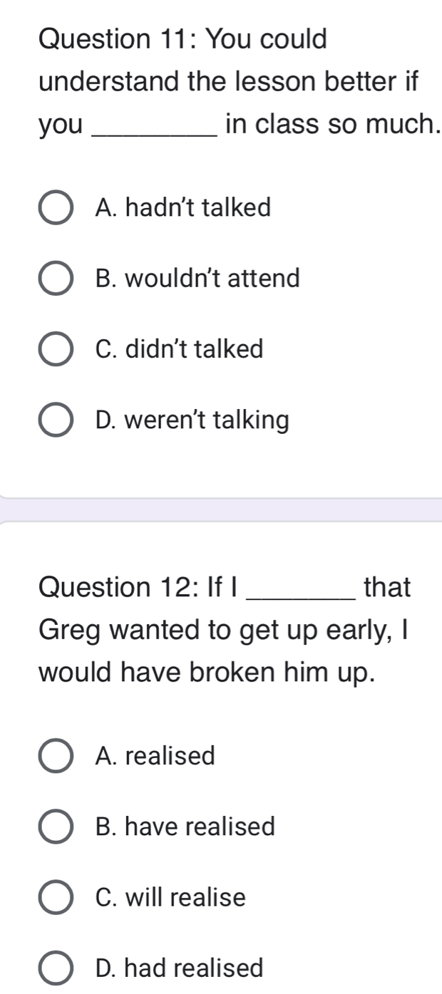 You could
understand the lesson better if
you _in class so much.
A. hadn’t talked
B. wouldn't attend
C. didn't talked
D. weren't talking
Question 12: If I _that
Greg wanted to get up early, I
would have broken him up.
A. realised
B. have realised
C. will realise
D. had realised