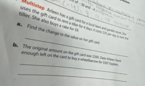 pession 
It of −36 and −4. 
Multistep Arleen has a gift card for a local lawn and garden store. Sh 
tiller. She also buys a rake for $9
uses the gift card to rent a tiller for 4 days. It costs $35 per day to rent the 
_ 
a. Find the change to the value on her gift card. 
_ 
b. The original amount on the gift card was $200. Does Arleen have 
enough left on the card to buy a wheelbarrow for $50? Explain. 
_