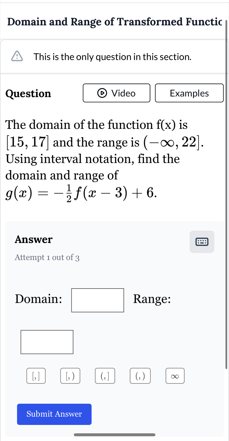 Domain and Range of Transformed Functic 
This is the only question in this section. 
Question Video Examples 
The domain of the function f(x) is
[15,17] and the range is (-∈fty ,22]. 
Using interval notation, find the 
domain and range of
g(x)=- 1/2 f(x-3)+6. 
Answer 
Attempt 1 out of 3 
□ 
Domain: Range: 
(-y-()=()(x-)) ^
[, ] [,) (,] (, ) ∞ 
Submit Answer