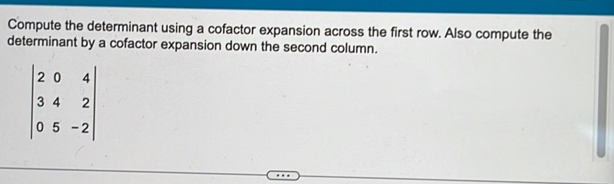 Compute the determinant using a cofactor expansion across the first row. Also compute the 
determinant by a cofactor expansion down the second column.
beginvmatrix 2&0&4 3&4&2 0&5&-2endvmatrix