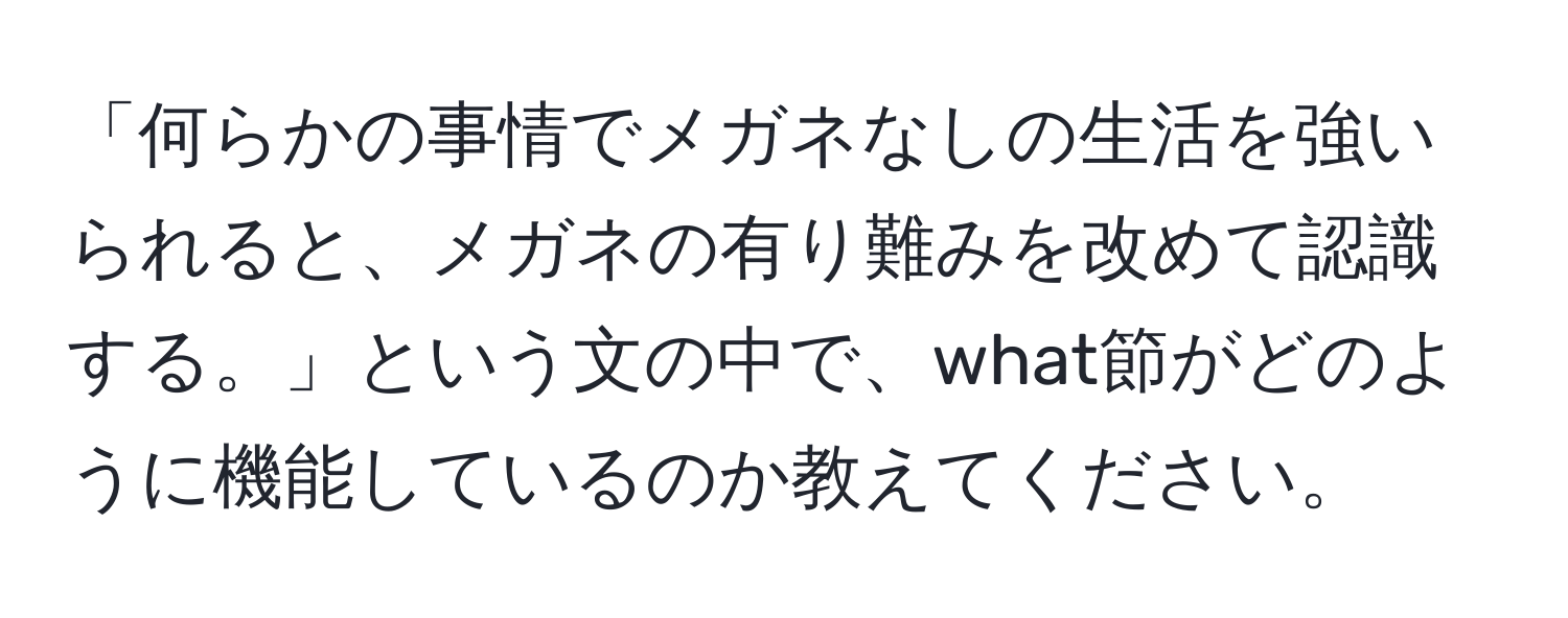 「何らかの事情でメガネなしの生活を強いられると、メガネの有り難みを改めて認識する。」という文の中で、what節がどのように機能しているのか教えてください。