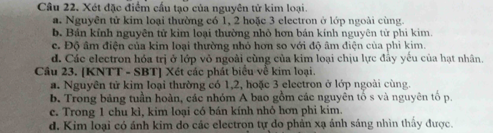 Xét đặc điểm cấu tạo của nguyên tử kim loại.
a. Nguyên tử kim loại thường có 1, 2 hoặc 3 electron ở lớp ngoài cùng.
b. Bán kính nguyên tử kim loại thường nhỏ hơn bán kính nguyên tử phi kim.
c. Độ âm điện của kim loại thường nhỏ hơn so với độ âm điện của phi kim.
d. Các electron hóa trị ở lớp vỏ ngoài cùng của kim loại chịu lực đầy yếu của hạt nhân.
Câu 23. [KNTT - SBT] Xét các phát biểu về kim loại.
a. Nguyên tử kim loại thường có 1, 2, hoặc 3 electron ở lớp ngoài cùng.
b. Trong bảng tuần hoàn, các nhóm A bao gồm các nguyên tố s và nguyên tố p.
c. Trong 1 chu kì, kim loại có bán kính nhỏ hơn phi kim.
d. Kim loại có ánh kim do các electron tự do phản xạ ánh sáng nhìn thấy được.