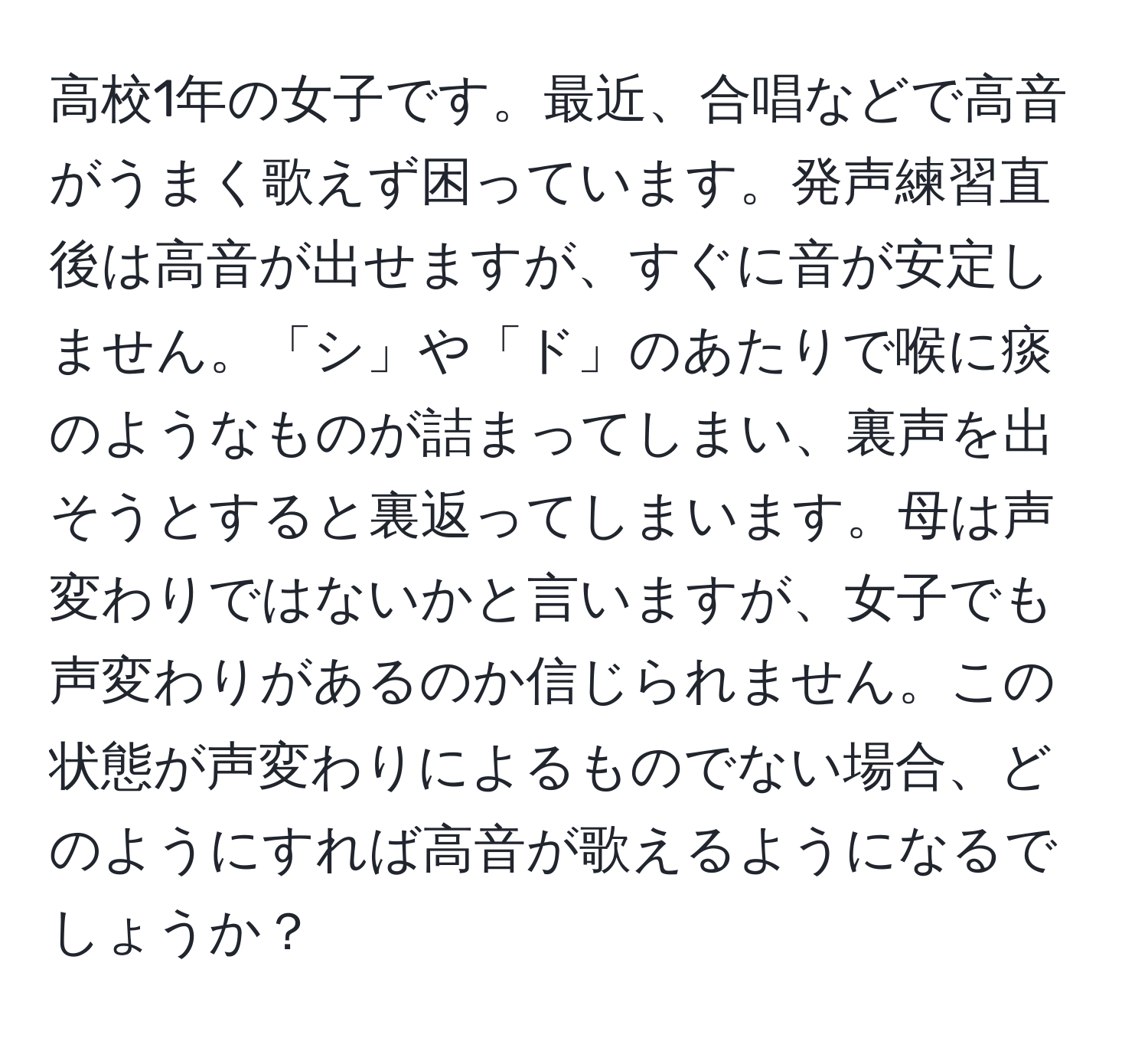 高校1年の女子です。最近、合唱などで高音がうまく歌えず困っています。発声練習直後は高音が出せますが、すぐに音が安定しません。「シ」や「ド」のあたりで喉に痰のようなものが詰まってしまい、裏声を出そうとすると裏返ってしまいます。母は声変わりではないかと言いますが、女子でも声変わりがあるのか信じられません。この状態が声変わりによるものでない場合、どのようにすれば高音が歌えるようになるでしょうか？