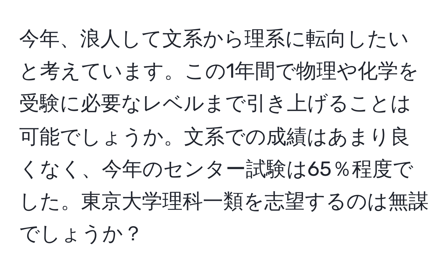 今年、浪人して文系から理系に転向したいと考えています。この1年間で物理や化学を受験に必要なレベルまで引き上げることは可能でしょうか。文系での成績はあまり良くなく、今年のセンター試験は65％程度でした。東京大学理科一類を志望するのは無謀でしょうか？