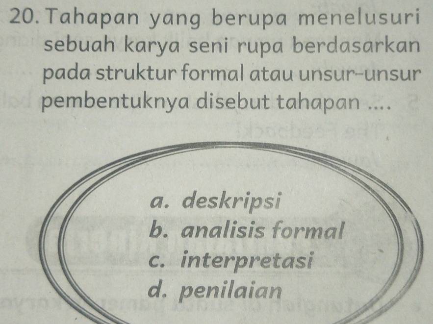 Tahapan yang berupa menelusuri
sebuah karya seni rupa berdasarkan
pada struktur formal atau unsur-unsur
pembentuknya disebut tahapan ....
a. deskripsi
b. analisis formal
c. interpretasi
d. penilaian