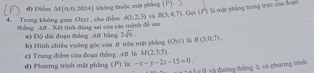 d) Điểm M(0;0;2024) ) không thuộc mặt phẳng (P).
4. Trong không gian Oxyz , cho điểm A(1;2;3) và B(3;4;7). Gọi (P) là mặt phăng trung trực của đoạn
thẳng AB. Xét tính đúng sai của các mệnh đề sau
a) Độ dài đoạn thắng AB bằng 2sqrt(6). 
b) Hình chiếu vuông góc của B trên mặt phẳng (Oyz) là B'(3;0;7). 
c) Trung điểm của đoạn thắng AB là M(2;3;5). 
d) Phương trình mặt phẳng (P) là: -x-y-2z-15=0....+1=0 yà đường thăng A có phương trình