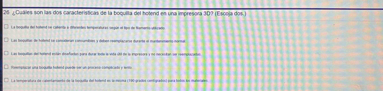 26 ¿Cuáles son las dos características de la boquilla del hotend en una impresora 3D? (Escoja dos.)
La boquilla del hotend se calienta a diferentes temperaturas según el tipo de fillamento utilizado
Las boquillas de hotend se consideran consumibles y deben reemplazarse durante el mantenimiento normal
Las boquiltas del hotend están diseñadas para durar toda la vida útil de la impresora y no necesitan ser reemplazadas
Reemplazar una boquilla hotend puede ser un proceso complicado y lento
La temperatura de calentamiento de la boquilla del hotend es la misma (190 grados centígrados) para todos los materiales