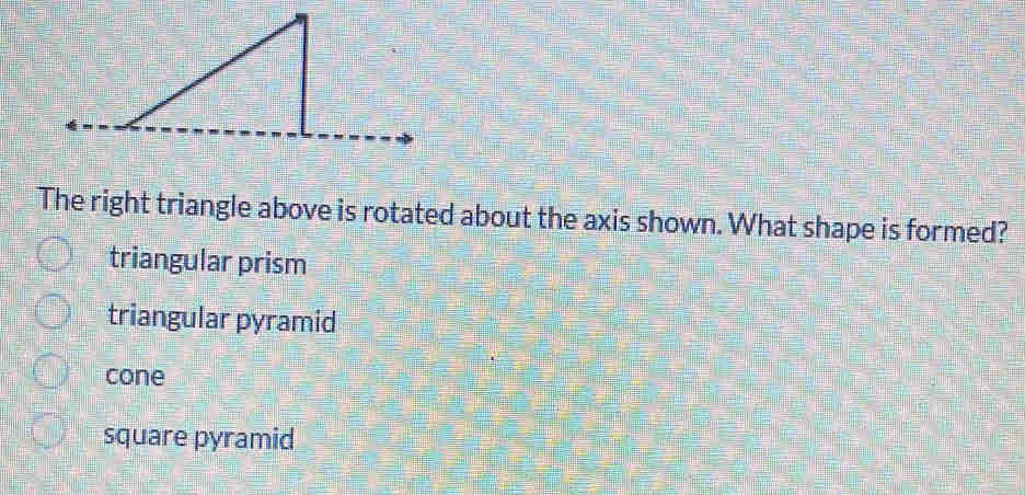 The right triangle above is rotated about the axis shown. What shape is formed?
triangular prism
triangular pyramid
cone
square pyramid