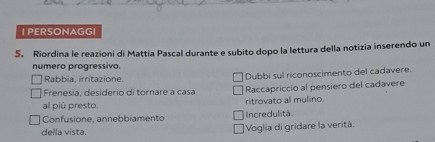 PERSONAGGI 
5。 Riordina le reazioni di Mattia Pascal durante e subito dopo la lettura della notizia inserendo un 
numero progressivo. 
Rabbia, irritazione. 
Dubbi sul riconoscimento del cadavere. 
Frenesia, desiderio di tornare a casa 
Raccapriccio al pensiero del cadavere 
al più presto. ritrovato al mulino. 
Confusione, annebbiamento Incredulità. 
della vista. 
Voglia di gridare la verità.