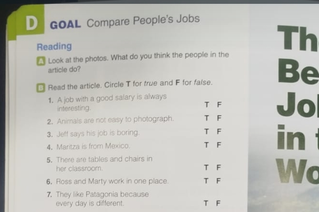 GOAL Compare People's Jobs
Reading
Th
Look at the photos. What do you think the people in the
article do?
Read the article. Circle T for true and F for false.
Be
1. A job with a good salary is always
interesting.
T F Jo
2. Animals are not easy to photograph. T F
3. Jeff says his job is boring. T F in 
4. Maritza is from Mexico. T F
5. There are tables and chairs in
her classroom. T F
6. Ross and Marty work in one place. T F
Wc
7. They like Patagonia because
every day is different. T F