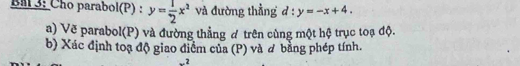 Bal 3: Cho parabol(P) : y= 1/2 x^2 và đường thẳng d:y=-x+4. 
a) Vẽ parabol(P) và đường thẳng đ trên cùng một hệ trục toạ độ.
b) Xác định toạ độ giao điểm của (P) và đ bằng phép tính.
.2